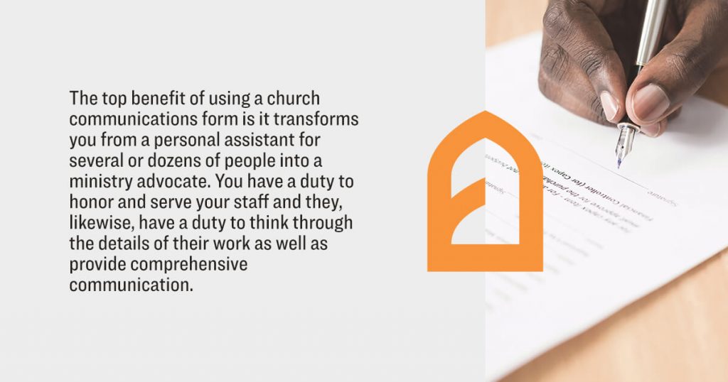 The top benefit of using a church communications form is it transforms you from a personal assistant for several or dozens of people into a ministry advocate. You have a duty to honor and serve your staff and they, likewise, have a duty to think through the details of their work as well as provide comprehensive communiction.